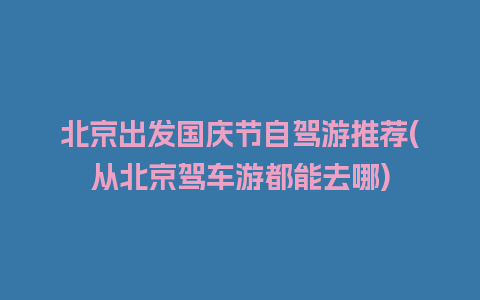 北京出发国庆节自驾游推荐(从北京驾车游都能去哪)