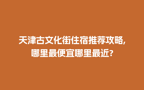 天津古文化街住宿推荐攻略,哪里最便宜哪里最近?