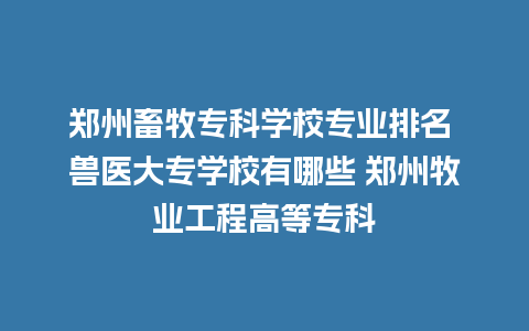 郑州畜牧专科学校专业排名 兽医大专学校有哪些 郑州牧业工程高等专科