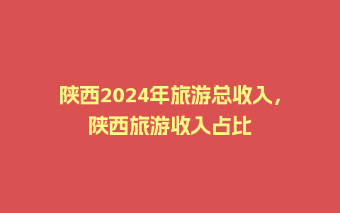 陕西2024年旅游总收入，陕西旅游收入占比